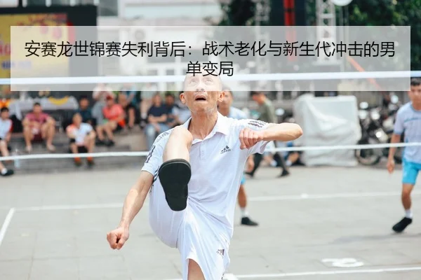 安赛龙世锦赛失利背后：战术老化与新生代冲击的男单变局